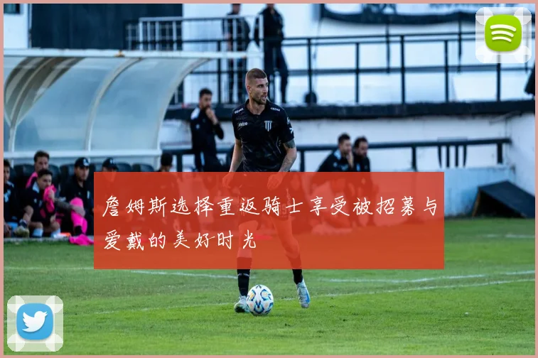 詹姆斯选择重返骑士享受被招募与爱戴的美好时光