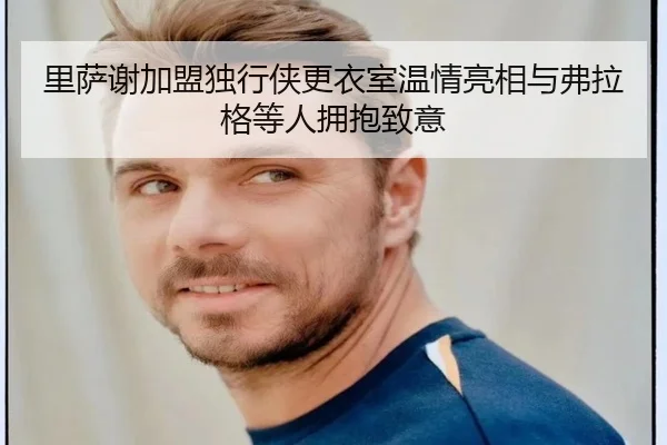 里萨谢加盟独行侠更衣室温情亮相与弗拉格等人拥抱致意